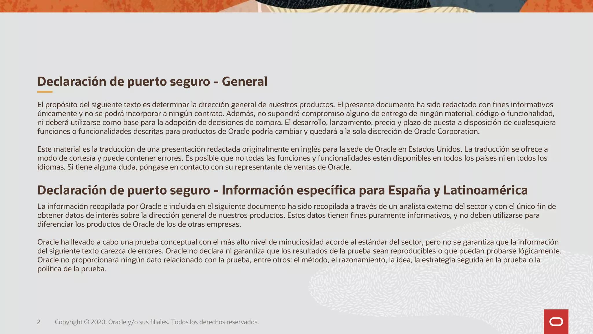 Declaración de puerto seguro - Información específica para España y Latinoamérica
La información recopilada por Oracle e incluida en el siguiente documento ha sido recopilada a través de un analista externo del sector y con el único fin de
obtener datos de interés sobre la dirección general de nuestros productos. Estos datos tienen fines puramente informativos, y no deben utilizarse para
diferenciar los productos de Oracle de los de otras empresas.
Oracle ha llevado a cabo una prueba conceptual con el más alto nivel de minuciosidad acorde al estándar del sector, pero no se garantiza que la información
del siguiente texto carezca de errores. Oracle no declara ni garantiza que los resultados de la prueba sean reproducibles o que puedan probarse lógicamente.
Oracle no proporcionará ningún dato relacionado con la prueba, entre otros: el método, el razonamiento, la idea, la estrategia seguida en la prueba o la
política de la prueba.
El propósito del siguiente texto es determinar la dirección general de nuestros productos. El presente documento ha sido redactado con fines informativos
únicamente y no se podrá incorporar a ningún contrato. Además, no supondrá compromiso alguno de entrega de ningún material, código o funcionalidad,
ni deberá utilizarse como base para la adopción de decisiones de compra. El desarrollo, lanzamiento, precio y plazo de puesta a disposición de cualesquiera
funciones o funcionalidades descritas para productos de Oracle podría cambiar y quedará a la sola discreción de Oracle Corporation.
Este material es la traducción de una presentación redactada originalmente en inglés para la sede de Oracle en Estados Unidos. La traducción se ofrece a
modo de cortesía y puede contener errores. Es posible que no todas las funciones y funcionalidades estén disponibles en todos los países ni en todos los
idiomas. Si tiene alguna duda, póngase en contacto con su representante de ventas de Oracle.
Declaración de puerto seguro - General
2 Copyright © 2020, Oracle y/o sus filiales. Todos los derechos reservados.
 