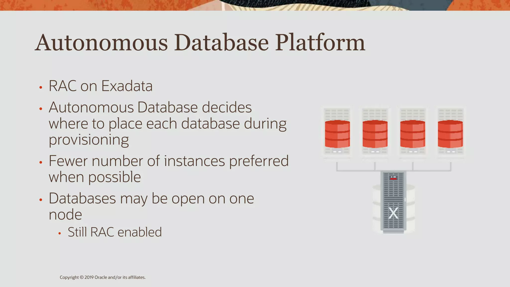 Autonomous Database Platform
• RAC on Exadata
• Autonomous Database decides
where to place each database during
provisioning
• Fewer number of instances preferred
when possible
• Databases may be open on one
node
• Still RAC enabled
Copyright © 2019 Oracle and/or its affiliates.
 