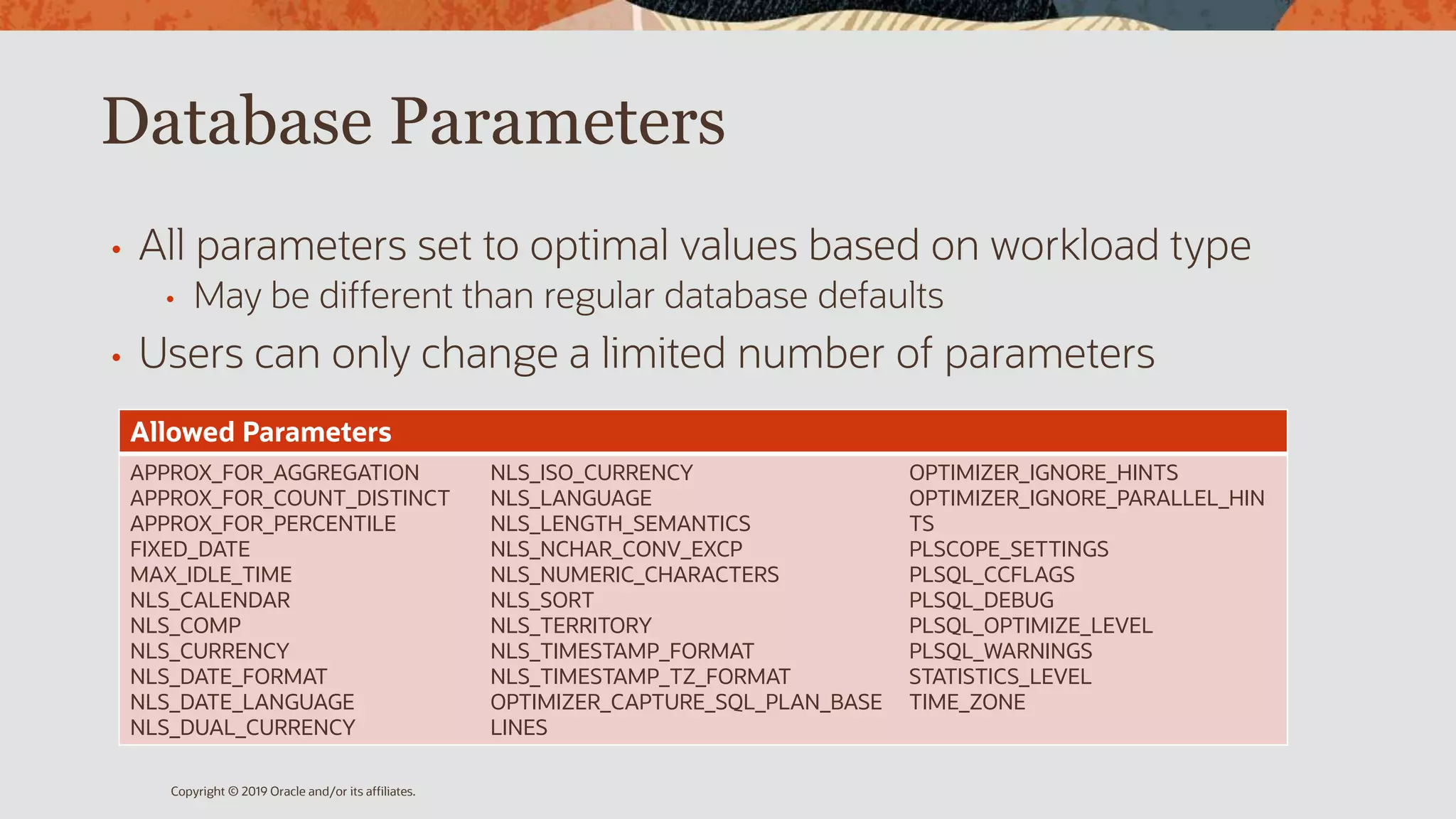 Database Parameters
• All parameters set to optimal values based on workload type
• May be different than regular database defaults
• Users can only change a limited number of parameters
Copyright © 2019 Oracle and/or its affiliates.
Allowed Parameters
APPROX_FOR_AGGREGATION
APPROX_FOR_COUNT_DISTINCT
APPROX_FOR_PERCENTILE
FIXED_DATE
MAX_IDLE_TIME
NLS_CALENDAR
NLS_COMP
NLS_CURRENCY
NLS_DATE_FORMAT
NLS_DATE_LANGUAGE
NLS_DUAL_CURRENCY
NLS_ISO_CURRENCY
NLS_LANGUAGE
NLS_LENGTH_SEMANTICS
NLS_NCHAR_CONV_EXCP
NLS_NUMERIC_CHARACTERS
NLS_SORT
NLS_TERRITORY
NLS_TIMESTAMP_FORMAT
NLS_TIMESTAMP_TZ_FORMAT
OPTIMIZER_CAPTURE_SQL_PLAN_BASE
LINES
OPTIMIZER_IGNORE_HINTS
OPTIMIZER_IGNORE_PARALLEL_HIN
TS
PLSCOPE_SETTINGS
PLSQL_CCFLAGS
PLSQL_DEBUG
PLSQL_OPTIMIZE_LEVEL
PLSQL_WARNINGS
STATISTICS_LEVEL
TIME_ZONE
 
