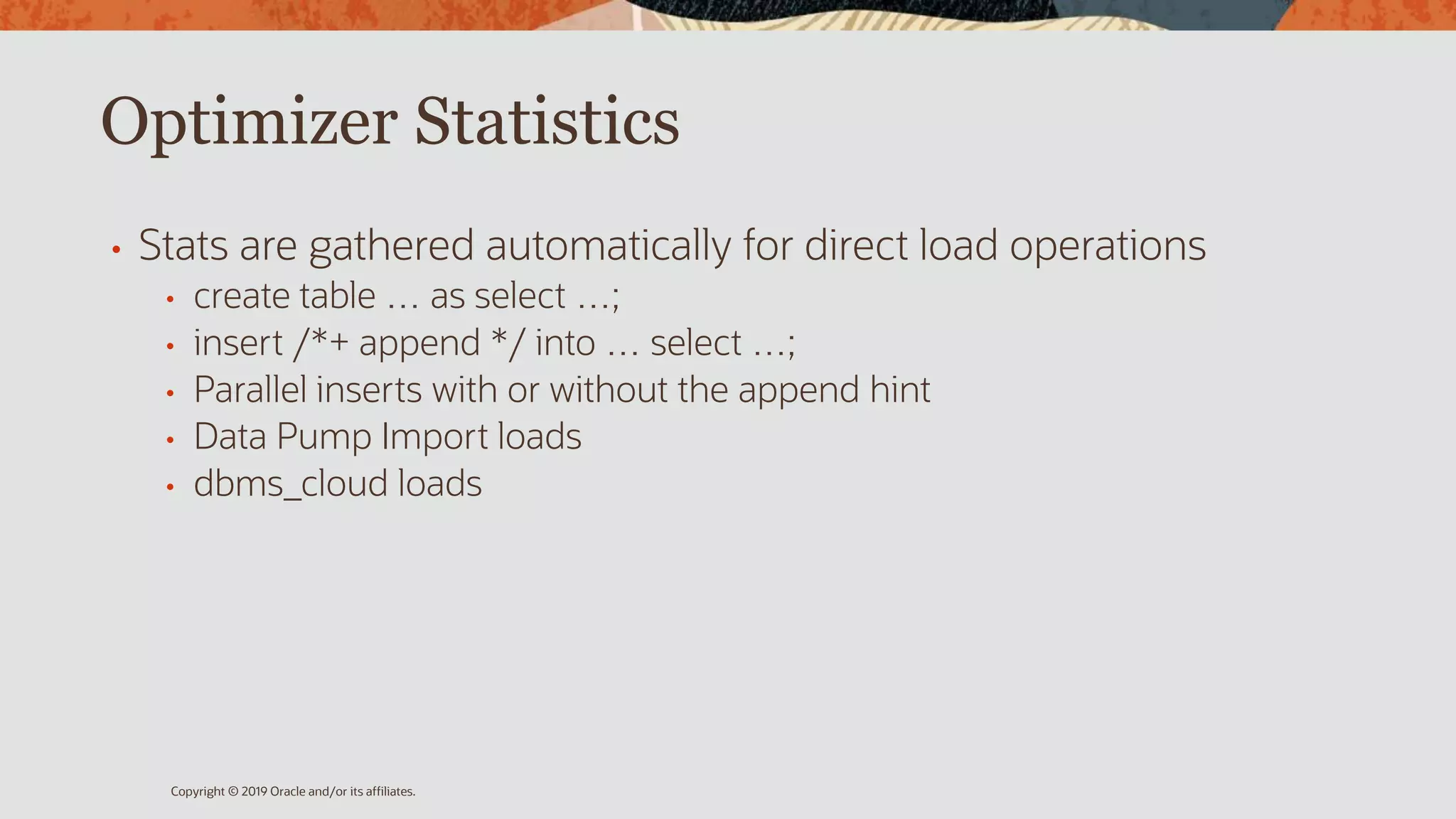 Optimizer Statistics
• Stats are gathered automatically for direct load operations
• create table … as select …;
• insert /*+ append */ into … select …;
• Parallel inserts with or without the append hint
• Data Pump Import loads
• dbms_cloud loads
Copyright © 2019 Oracle and/or its affiliates.
 