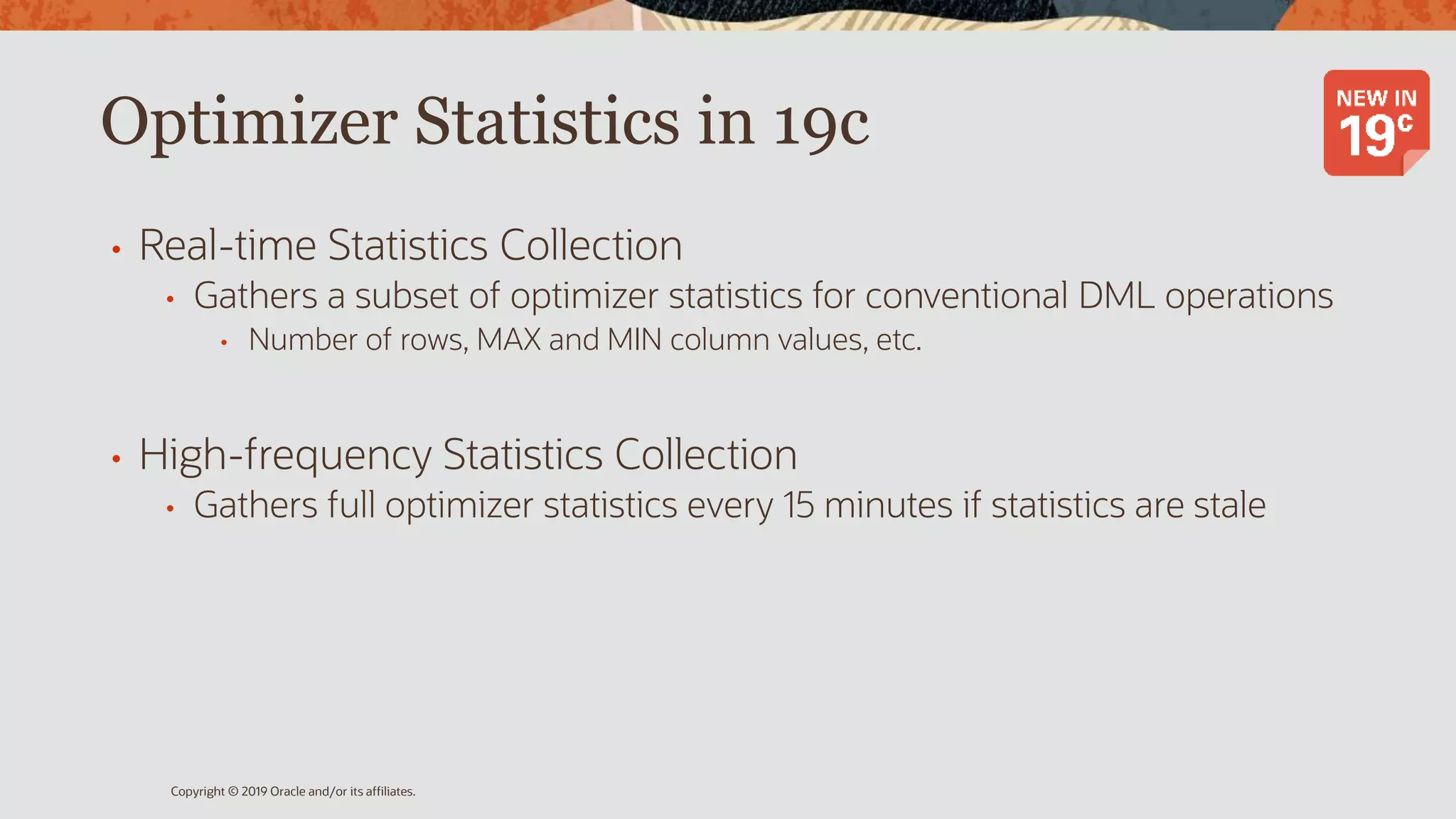 Optimizer Statistics in 19c
• Real-time Statistics Collection
• Gathers a subset of optimizer statistics for conventional DML operations
• Number of rows, MAX and MIN column values, etc.
• High-frequency Statistics Collection
• Gathers full optimizer statistics every 15 minutes if statistics are stale
Copyright © 2019 Oracle and/or its affiliates.
 