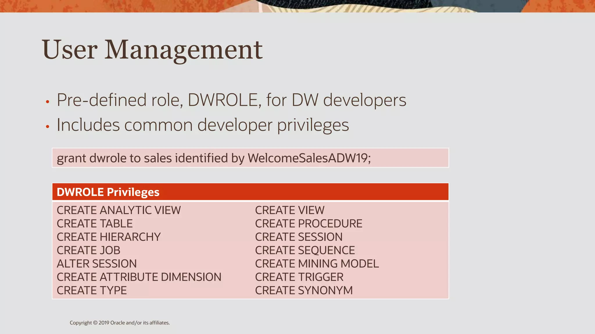 User Management
• Pre-defined role, DWROLE, for DW developers
• Includes common developer privileges
Copyright © 2019 Oracle and/or its affiliates.
DWROLE Privileges
CREATE ANALYTIC VIEW
CREATE TABLE
CREATE HIERARCHY
CREATE JOB
ALTER SESSION
CREATE ATTRIBUTE DIMENSION
CREATE TYPE
CREATE VIEW
CREATE PROCEDURE
CREATE SESSION
CREATE SEQUENCE
CREATE MINING MODEL
CREATE TRIGGER
CREATE SYNONYM
grant dwrole to sales identified by WelcomeSalesADW19;
 