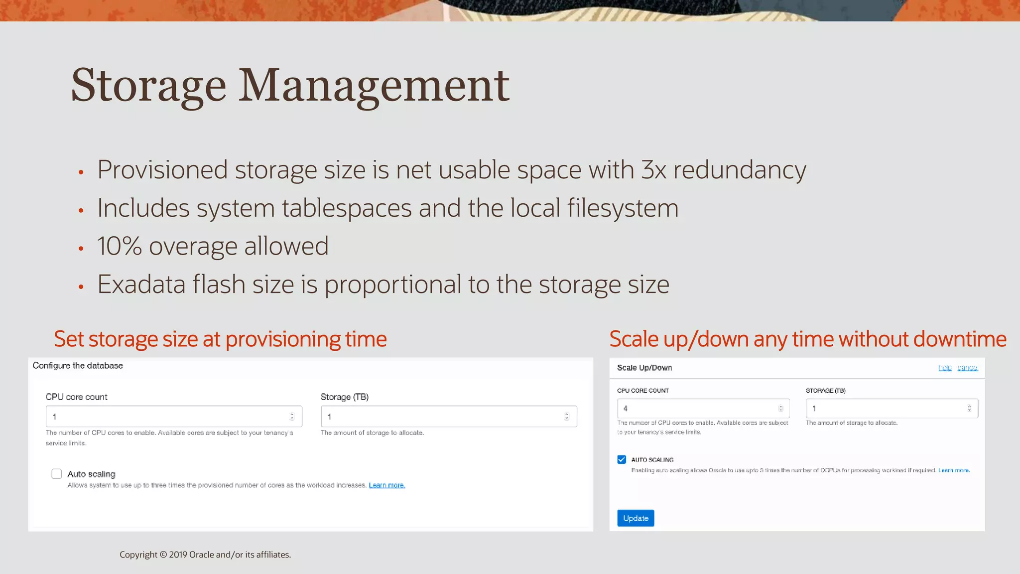 Storage Management
• Provisioned storage size is net usable space with 3x redundancy
• Includes system tablespaces and the local filesystem
• 10% overage allowed
• Exadata flash size is proportional to the storage size
Copyright © 2019 Oracle and/or its affiliates.
Set storage size at provisioning time Scale up/down any time without downtime
 