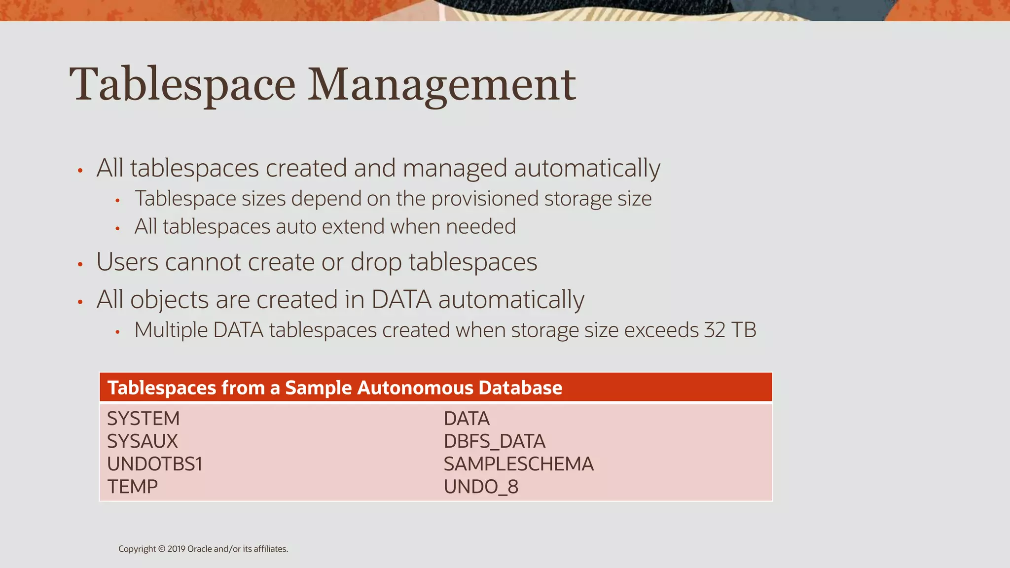 Tablespace Management
• All tablespaces created and managed automatically
• Tablespace sizes depend on the provisioned storage size
• All tablespaces auto extend when needed
• Users cannot create or drop tablespaces
• All objects are created in DATA automatically
• Multiple DATA tablespaces created when storage size exceeds 32 TB
Copyright © 2019 Oracle and/or its affiliates.
Tablespaces from a Sample Autonomous Database
SYSTEM
SYSAUX
UNDOTBS1
TEMP
DATA
DBFS_DATA
SAMPLESCHEMA
UNDO_8
 