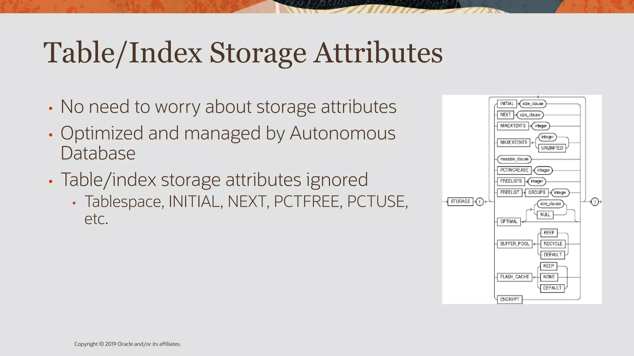 Table/Index Storage Attributes
• No need to worry about storage attributes
• Optimized and managed by Autonomous
Database
• Table/index storage attributes ignored
• Tablespace, INITIAL, NEXT, PCTFREE, PCTUSE,
etc.
Copyright © 2019 Oracle and/or its affiliates.
 