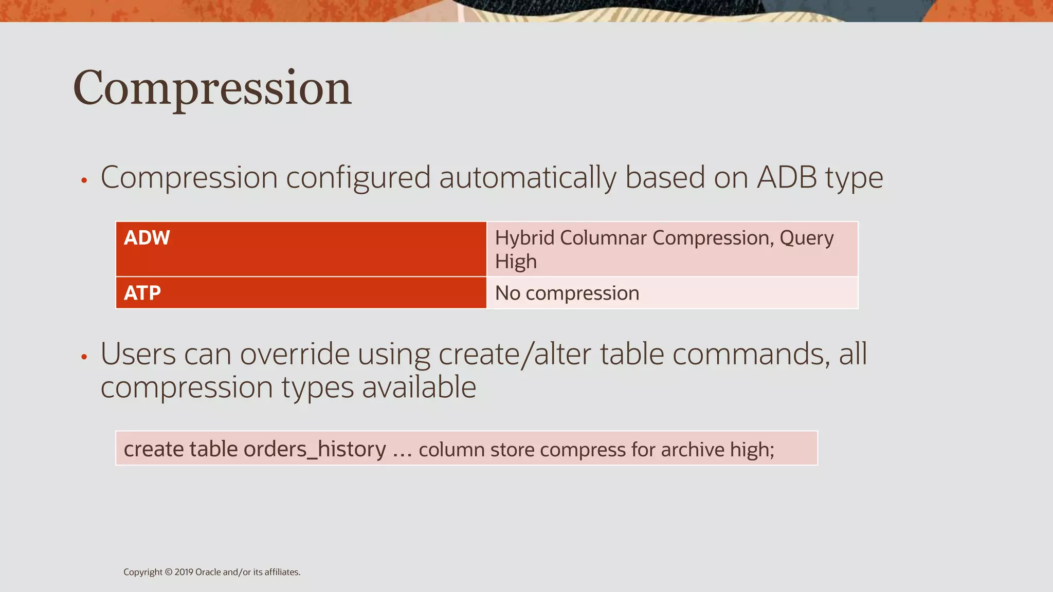 Compression
• Compression configured automatically based on ADB type
• Users can override using create/alter table commands, all
compression types available
Copyright © 2019 Oracle and/or its affiliates.
ADW Hybrid Columnar Compression, Query
High
ATP No compression
create table orders_history … column store compress for archive high;
 