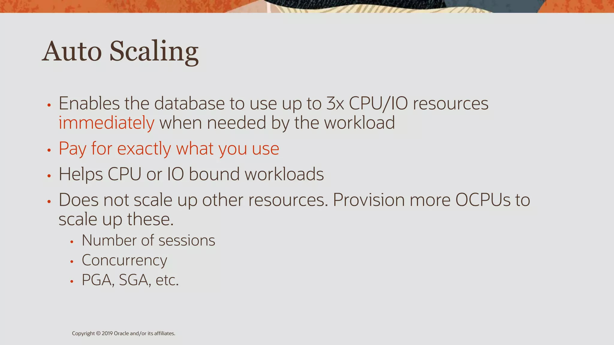 Auto Scaling
• Enables the database to use up to 3x CPU/IO resources
immediately when needed by the workload
• Pay for exactly what you use
• Helps CPU or IO bound workloads
• Does not scale up other resources. Provision more OCPUs to
scale up these.
• Number of sessions
• Concurrency
• PGA, SGA, etc.
Copyright © 2019 Oracle and/or its affiliates.
 