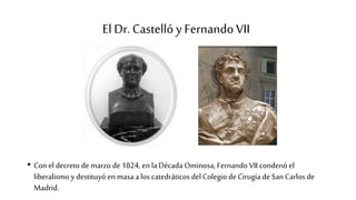 El Dr. Castelló y Fernando VII
• Con el decreto de marzo de 1824, en laDécada Ominosa, Fernando VII condenó el
liberalismo y destituyó en masa a los catedráticos del Colegio de Cirugía de San Carlos de
Madrid.
 