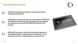 PAGE 14
AIRCLOUD is the App that provides a visual window into air
compressor performance
Designed to be as clean and easy to use as possible, the AIRCLOUD
user interface provides visual representation of your monitored
air compressors across AIR-TAG, SMART-TAG and UNI -TAG
products
AIRCLOUD’s innovative, intuitive and informative approach to
data analytics leaves no aspect of your air compressor - or air
compressor network - unexplored and no stone unturned
THE COMPLETE SOLUTION
CMC NV
 