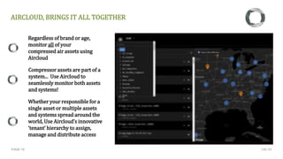 PAGE 18
Regardless of brand or age,
monitor all of your
compressed air assets using
Aircloud
Whether your responsible for a
single asset or multiple assets
and systems spread around the
world, Use Aircloud’s innovative
‘tenant’ hierarchy to assign,
manage and distribute access
Compressor assets are part of a
system... Use Aircloud to
seamlessly monitor both assets
and systems!
AIRCLOUD, BRINGS IT ALL TOGETHER
CMC NV
 