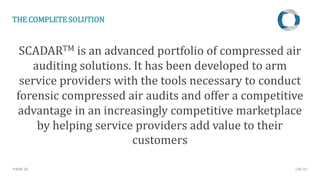 PAGE 20
THE COMPLETE SOLUTION
SCADARTM is an advanced portfolio of compressed air
auditing solutions. It has been developed to arm
service providers with the tools necessary to conduct
forensic compressed air audits and offer a competitive
advantage in an increasingly competitive marketplace
by helping service providers add value to their
customers
CMC NV
 