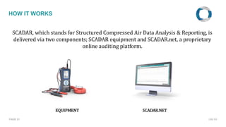 PAGE 21
HOW IT WORKS
SCADAR, which stands for Structured Compressed Air Data Analysis & Reporting, is
delivered via two components; SCADAR equipment and SCADAR.net, a proprietary
online auditing platform.
EQUIPMENT SCADAR.NET
CMC NV
 