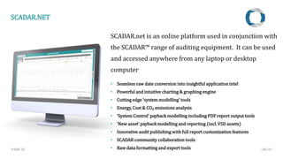 SCADAR.net is an online platform used in conjunction with
the SCADAR™ range of auditing equipment. It can be used
and accessed anywhere from any laptop or desktop
computer
• Seamless raw date conversion into insightful application intel
• Powerful and intuitive charting & graphing engine
• Cutting edge ‘system modelling’ tools
• Energy, Cost & CO₂ emissions analysis
• ‘System Control’ payback modelling including PDF report output tools
• ‘New asset’ payback modelling and reporting (incl. VSD assets)
• Innovative audit publishing with full report customization features
• SCADAR community collaboration tools
• Raw data formatting and export toolsPAGE 23
SCADAR.NET
CMC NV
 