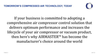 TOMORROW’S COMPRESSED AIR TECHNOLOGY, TODAY
PAGE 6
If your business is committed to adopting a
comprehensive air compressor control solution that
delivers optimum performance and increases the
lifecycle of your air compressor or vacuum product,
then here’s why AIRMASTER™ has become the
manufacturer’s choice around the world
CMC NV
 