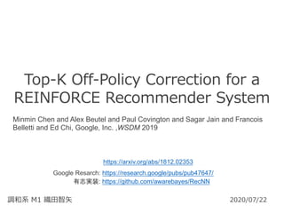 Top-K Off-Policy Correction for a
REINFORCE Recommender System
調和系 M1 織⽥智⽮ 2020/07/22
Minmin Chen and Alex Beutel and Paul Covington and Sagar Jain and Francois
Belletti and Ed Chi, Google, Inc. ,WSDM 2019
https://arxiv.org/abs/1812.02353
有志実装: https://github.com/awarebayes/RecNN
Google Resarch: https://research.google/pubs/pub47647/
 