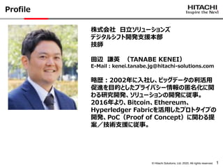 © Hitachi Solutions, Ltd. 2020. All rights reserved. 1
Profile
株式会社 日立ソリューションズ
デジタルシフト開発支援本部
技師
田辺 謙英 （TANABE KENEI）
E-Mail：kenei.tanabe.jg@hitachi-solutions.com
略歴：2002年に入社し、ビッグデータの利活用
促進を目的としたプライバシー情報の匿名化に関
わる研究開発、ソリューションの開発に従事。
2016年より、Bitcoin、Ethereum、
Hyperledger Fabricを活用したプロトタイプの
開発、PoC（Proof of Concept）に関わる提
案／技術支援に従事。
 