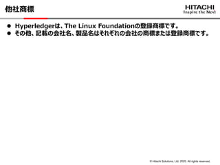 © Hitachi Solutions, Ltd. 2020. All rights reserved.
他社商標
⚫ Hyperledgerは、The Linux Foundationの登録商標です。
⚫ その他、記載の会社名、製品名はそれぞれの会社の商標または登録商標です。
 