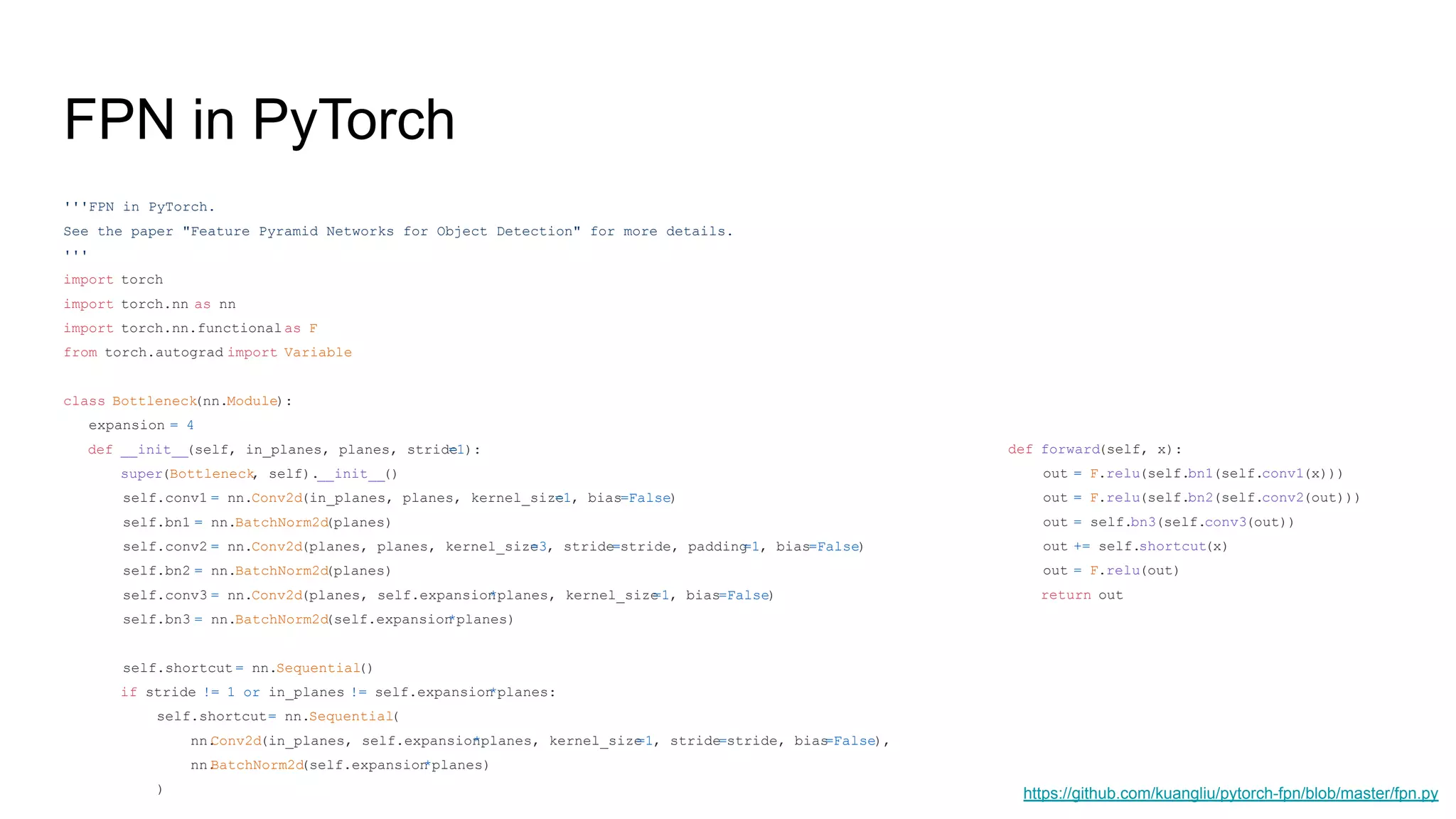 FPN in PyTorch
'''FPN in PyTorch.
See the paper "Feature Pyramid Networks for Object Detection" for more details.
'''
import torch
import torch.nn as nn
import torch.nn.functional as F
from torch.autograd import Variable
class Bottleneck(nn.Module):
expansion = 4
def __init__(self, in_planes, planes, stride=1):
super(Bottleneck, self).__init__()
self.conv1 = nn.Conv2d(in_planes, planes, kernel_size=1, bias=False)
self.bn1 = nn.BatchNorm2d(planes)
self.conv2 = nn.Conv2d(planes, planes, kernel_size=3, stride=stride, padding=1, bias=False)
self.bn2 = nn.BatchNorm2d(planes)
self.conv3 = nn.Conv2d(planes, self.expansion*planes, kernel_size=1, bias=False)
self.bn3 = nn.BatchNorm2d(self.expansion*planes)
self.shortcut = nn.Sequential()
if stride != 1 or in_planes != self.expansion*planes:
self.shortcut= nn.Sequential(
nn.Conv2d(in_planes, self.expansion*planes, kernel_size=1, stride=stride, bias=False),
nn.BatchNorm2d(self.expansion*planes)
)
def forward(self, x):
out = F.relu(self.bn1(self.conv1(x)))
out = F.relu(self.bn2(self.conv2(out)))
out = self.bn3(self.conv3(out))
out += self.shortcut(x)
out = F.relu(out)
return out
https://github.com/kuangliu/pytorch-fpn/blob/master/fpn.py
 