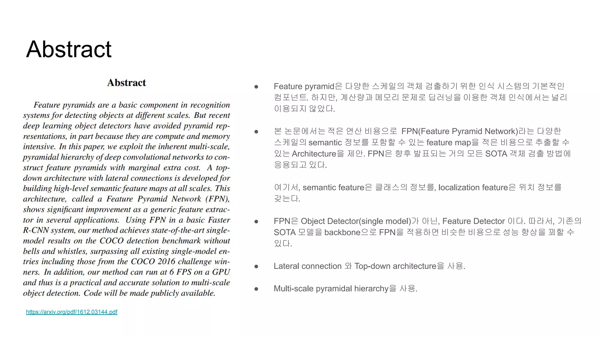 Abstract
● Feature pyramid은 다양한 스케일의 객체 검출하기 위한 인식 시스템의 기본적인
컴포넌트. 하지만, 계산량과 메모리 문제로 딥러닝을 이용한 객체 인식에서는 널리
이용되지 않았다.
● 본 논문에서는 적은 연산 비용으로 FPN(Feature Pyramid Network)라는 다양한
스케일의 semantic 정보를 포함할 수 있는 feature map을 적은 비용으로 추출할 수
있는 Architecture을 제안. FPN은 향후 발표되는 거의 모든 SOTA 객체 검출 방법에
응용되고 있다.
여기서, semantic feature은 클래스의 정보를, localization feature은 위치 정보를
갖는다.
● FPN은 Object Detector(single model)가 아닌, Feature Detector 이다. 따라서, 기존의
SOTA 모델을 backbone으로 FPN을 적용하면 비슷한 비용으로 성능 향상을 꾀할 수
있다.
● Lateral connection 와 Top-down architecture을 사용.
● Multi-scale pyramidal hierarchy을 사용.
https://arxiv.org/pdf/1612.03144.pdf
 