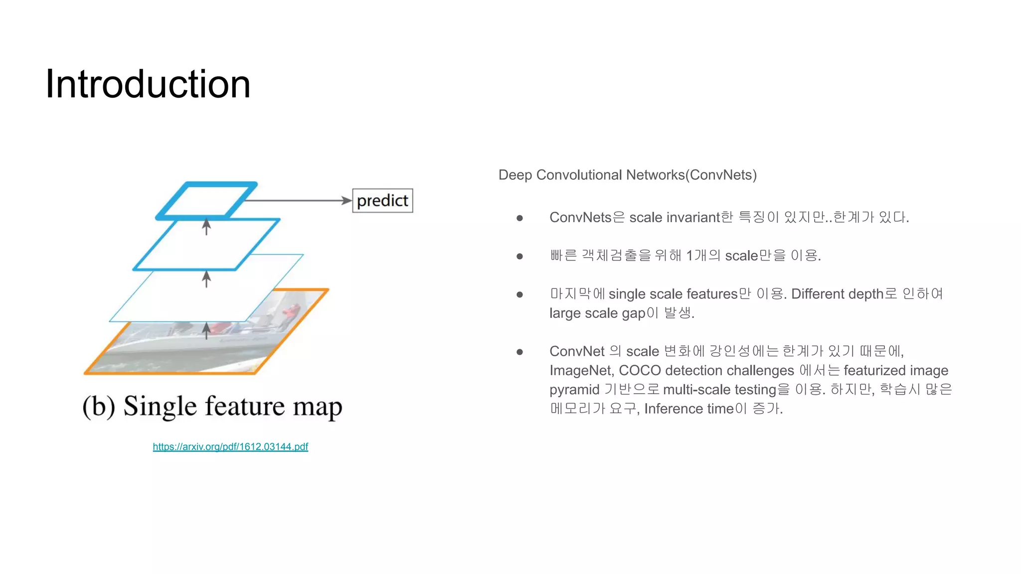 Introduction
Deep Convolutional Networks(ConvNets)
● ConvNets은 scale invariant한 특징이 있지만..한계가 있다.
● 빠른 객체검출을 위해 1개의 scale만을 이용.
● 마지막에 single scale features만 이용. Different depth로 인하여
large scale gap이 발생.
● ConvNet 의 scale 변화에 강인성에는 한계가 있기 때문에,
ImageNet, COCO detection challenges 에서는 featurized image
pyramid 기반으로 multi-scale testing을 이용. 하지만, 학습시 많은
메모리가 요구, Inference time이 증가.
https://arxiv.org/pdf/1612.03144.pdf
 