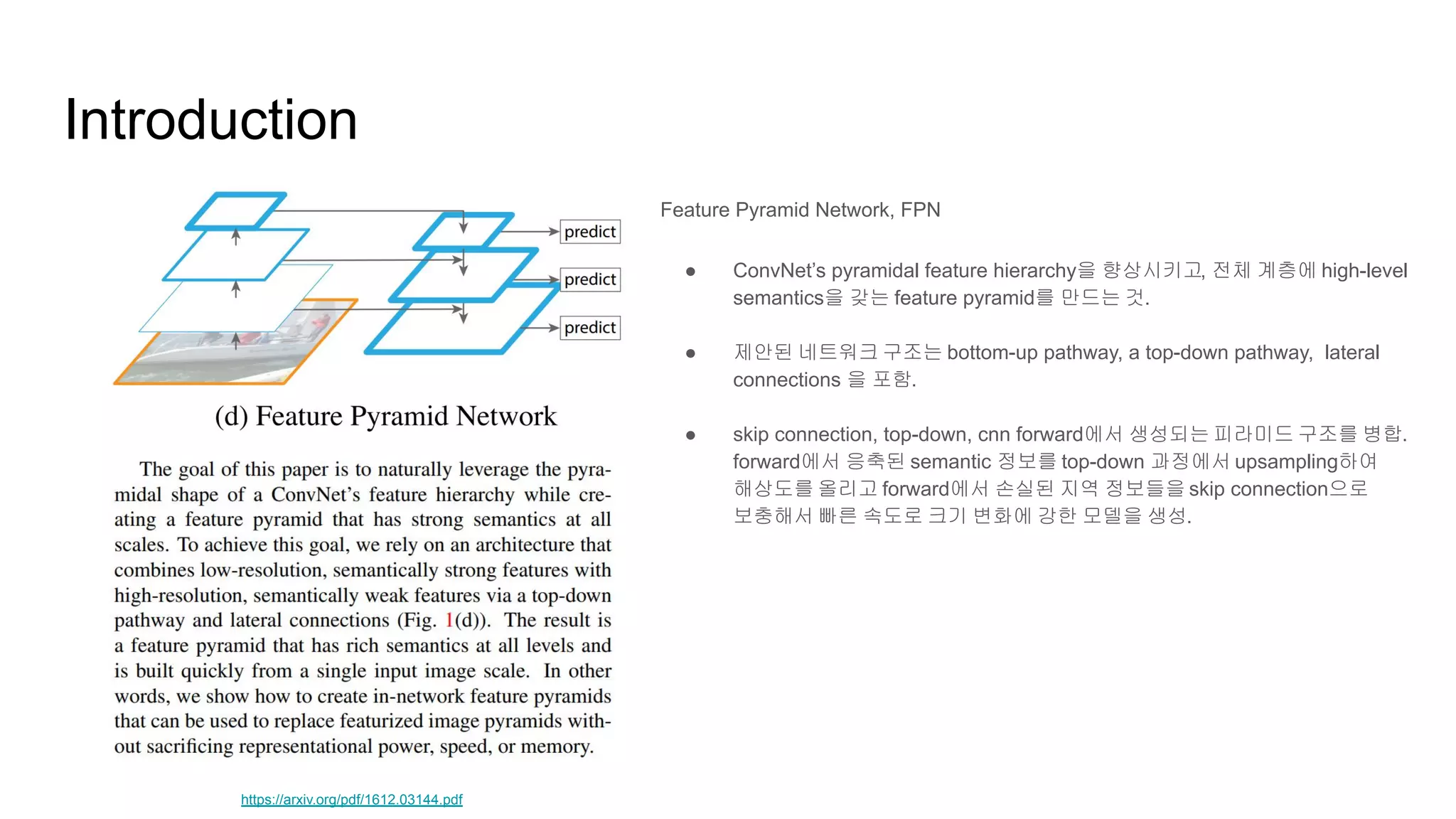 Introduction
Feature Pyramid Network, FPN
● ConvNet’s pyramidal feature hierarchy을 향상시키고, 전체 계층에 high-level
semantics을 갖는 feature pyramid를 만드는 것.
● 제안된 네트워크 구조는 bottom-up pathway, a top-down pathway, lateral
connections 을 포함.
● skip connection, top-down, cnn forward에서 생성되는 피라미드 구조를 병합.
forward에서 응축된 semantic 정보를 top-down 과정에서 upsampling하여
해상도를 올리고 forward에서 손실된 지역 정보들을 skip connection으로
보충해서 빠른 속도로 크기 변화에 강한 모델을 생성.
https://arxiv.org/pdf/1612.03144.pdf
 