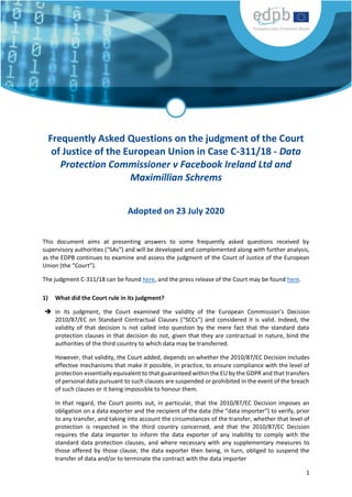 1
Frequently Asked Questions on the judgment of the Court
of Justice of the European Union in Case C-311/18 - Data
Protection Commissioner v Facebook Ireland Ltd and
Maximillian Schrems
Adopted on 23 July 2020
This document aims at presenting answers to some frequently asked questions received by
supervisory authorities (“SAs”) and will be developed and complemented along with further analysis,
as the EDPB continues to examine and assess the judgment of the Court of Justice of the European
Union (the “Court”).
The judgment C-311/18 can be found here, and the press release of the Court may be found here.
1) What did the Court rule in its judgment?
 In its judgment, the Court examined the validity of the European Commission’s Decision
2010/87/EC on Standard Contractual Clauses (“SCCs”) and considered it is valid. Indeed, the
validity of that decision is not called into question by the mere fact that the standard data
protection clauses in that decision do not, given that they are contractual in nature, bind the
authorities of the third country to which data may be transferred.
However, that validity, the Court added, depends on whether the 2010/87/EC Decision includes
effective mechanisms that make it possible, in practice, to ensure compliance with the level of
protection essentially equivalent to that guaranteed within the EU by the GDPR and that transfers
of personal data pursuant to such clauses are suspended or prohibited in the event of the breach
of such clauses or it being impossible to honour them.
In that regard, the Court points out, in particular, that the 2010/87/EC Decision imposes an
obligation on a data exporter and the recipient of the data (the “data importer”) to verify, prior
to any transfer, and taking into account the circumstances of the transfer, whether that level of
protection is respected in the third country concerned, and that the 2010/87/EC Decision
requires the data importer to inform the data exporter of any inability to comply with the
standard data protection clauses, and where necessary with any supplementary measures to
those offered by those clause, the data exporter then being, in turn, obliged to suspend the
transfer of data and/or to terminate the contract with the data importer
 