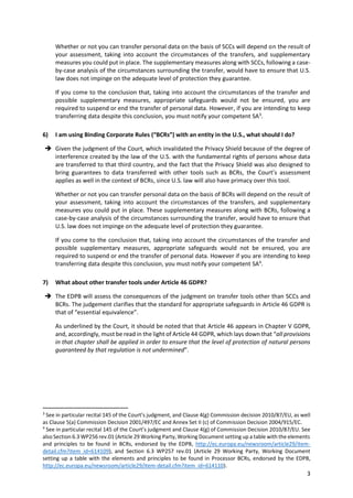 3
Whether or not you can transfer personal data on the basis of SCCs will depend on the result of
your assessment, taking into account the circumstances of the transfers, and supplementary
measures you could put in place. The supplementary measures along with SCCs, following a case-
by-case analysis of the circumstances surrounding the transfer, would have to ensure that U.S.
law does not impinge on the adequate level of protection they guarantee.
If you come to the conclusion that, taking into account the circumstances of the transfer and
possible supplementary measures, appropriate safeguards would not be ensured, you are
required to suspend or end the transfer of personal data. However, if you are intending to keep
transferring data despite this conclusion, you must notify your competent SA3
.
6) I am using Binding Corporate Rules (“BCRs”) with an entity in the U.S., what should I do?
 Given the judgment of the Court, which invalidated the Privacy Shield because of the degree of
interference created by the law of the U.S. with the fundamental rights of persons whose data
are transferred to that third country, and the fact that the Privacy Shield was also designed to
bring guarantees to data transferred with other tools such as BCRs, the Court’s assessment
applies as well in the context of BCRs, since U.S. law will also have primacy over this tool.
Whether or not you can transfer personal data on the basis of BCRs will depend on the result of
your assessment, taking into account the circumstances of the transfers, and supplementary
measures you could put in place. These supplementary measures along with BCRs, following a
case-by-case analysis of the circumstances surrounding the transfer, would have to ensure that
U.S. law does not impinge on the adequate level of protection they guarantee.
If you come to the conclusion that, taking into account the circumstances of the transfer and
possible supplementary measures, appropriate safeguards would not be ensured, you are
required to suspend or end the transfer of personal data. However if you are intending to keep
transferring data despite this conclusion, you must notify your competent SA4
.
7) What about other transfer tools under Article 46 GDPR?
 The EDPB will assess the consequences of the judgment on transfer tools other than SCCs and
BCRs. The judgement clarifies that the standard for appropriate safeguards in Article 46 GDPR is
that of “essential equivalence”.
As underlined by the Court, it should be noted that that Article 46 appears in Chapter V GDPR,
and, accordingly, must be read in the light of Article 44 GDPR, which lays down that “all provisions
in that chapter shall be applied in order to ensure that the level of protection of natural persons
guaranteed by that regulation is not undermined”.
3
See in particular recital 145 of the Court’s judgment, and Clause 4(g) Commission decision 2010/87/EU, as well
as Clause 5(a) Commission Decision 2001/497/EC and Annex Set II (c) of Commission Decision 2004/915/EC.
4
See in particular recital 145 of the Court’s judgment and Clause 4(g) of Commission Decision 2010/87/EU. See
also Section 6.3 WP256 rev.01 (Article 29 Working Party,Working Document setting up a table with the elements
and principles to be found in BCRs, endorsed by the EDPB, http://ec.europa.eu/newsroom/article29/item-
detail.cfm?item_id=614109), and Section 6.3 WP257 rev.01 (Article 29 Working Party, Working Document
setting up a table with the elements and principles to be found in Processor BCRs, endorsed by the EDPB,
http://ec.europa.eu/newsroom/article29/item-detail.cfm?item_id=614110).
 