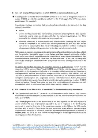 4
8) Can I rely on one of the derogations of Article 49 GDPR to transfer data to the U.S.?
 It is still possible to transfer data from the EEA to the U.S. on the basis of derogations foreseen in
Article 49 GDPR provided the conditions set forth in this Article apply. The EDPB refers to its
guidelines on this provision5
.
In particular, it should be recalled that when transfers are based on the consent of the data
subject, it should be:
 explicit,
 specific for the particular data transfer or set of transfers (meaning that the data exporter
must make sure to obtain specific consent before the transfer is put in place even if this
occurs after the collection of the data has been made), and
 informed, particularly as to the possible risks of the transfer (meaning the data subject
should also informed of the specific risks resulting from the fact that their data will be
transferred to a country that does not provide adequate protection and that no adequate
safeguards aimed at providing protection for the data are being implemented).
With regard to transfers necessary for the performance of a contract between the data subject
and the controller, it should be borne in mind that personal data may only be transferred when
the transfer is occasional. It would have to be established on a case-by-case basis whether data
transfers would be determined as “occasional” or “non-occasional”. In any case, this derogation
can only be relied upon when the transfer is objectively necessary for the performance of the
contract.
In relation to transfers necessary for important reasons of public interest (which must be
recognized in EU or Member States’6
law), the EDPB recalls that the essential requirement for the
applicability of this derogation is the finding of an important public interest and not the nature of
the organisation, and that although this derogation is not limited to data transfers that are
“occasional”, this does not mean that data transfers on the basis of the important public interest
derogation can take place on a large scale and in a systematic manner. Rather, the general
principle needs to be respected according to which the derogations as set out in Article 49 GDPR
should not become “the rule” in practice, but need to be restricted to specific situations and each
data exporter needs to ensure that the transfer meets the strict necessity test.
9) Can I continue to use SCCs or BCRs to transfer data to another third country than the U.S.?
 The Court has indicated that SCCs as a rule can still be used to transfer data to a third country,
however the threshold set by the Court for transfers to the U.S. applies for any third country. The
same goes for BCRs.
The Court highlighted that it is the responsibility of the data exporter and the data importer to
assess whether the level of protection required by EU law is respected in the third country
concerned in order to determine if the guarantees provided by the SCCs or the BCRs can be
complied with in practice. If this is not the case, you should assess whether you can provide
supplementary measures to ensure an essentially equivalent level of protection as provided in
the EEA, and if the law of the third country will not impinge on these supplementary measures
so as to prevent their effectiveness.
5
See EDPB Guidelines 2/2018 on derogations of Article 49 under Regulation 2016/679, adopted on 25 May 2018,
https://edpb.europa.eu/sites/edpb/files/files/file1/edpb_guidelines_2_2018_derogations_en.pdf, p.3.
6
References to “Member States” should be understood as references to “EEA Member States”.
 