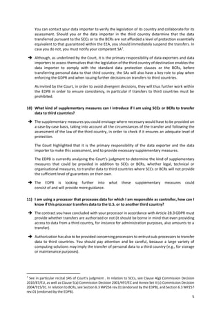 5
You can contact your data importer to verify the legislation of its country and collaborate for its
assessment. Should you or the data importer in the third country determine that the data
transferred pursuant to the SCCs or to the BCRs are not afforded a level of protection essentially
equivalent to that guaranteed within the EEA, you should immediately suspend the transfers. In
case you do not, you must notify your competent SA7
.
 Although, as underlined by the Court, it is the primary responsibility of data exporters and data
importers to assess themselves that the legislation of the third country of destination enables the
data importer to comply with the standard data protection clauses or the BCRs, before
transferring personal data to that third country, the SAs will also have a key role to play when
enforcing the GDPR and when issuing further decisions on transfers to third countries.
As invited by the Court, in order to avoid divergent decisions, they will thus further work within
the EDPB in order to ensure consistency, in particular if transfers to third countries must be
prohibited.
10) What kind of supplementary measures can I introduce if I am using SCCs or BCRs to transfer
data to third countries?
 The supplementary measures you could envisage where necessary would have to be provided on
a case-by-case basis, taking into account all the circumstances of the transfer and following the
assessment of the law of the third country, in order to check if it ensures an adequate level of
protection.
The Court highlighted that it is the primary responsibility of the data exporter and the data
importer to make this assessment, and to provide necessary supplementary measures.
The EDPB is currently analysing the Court’s judgment to determine the kind of supplementary
measures that could be provided in addition to SCCs or BCRs, whether legal, technical or
organisational measures, to transfer data to third countries where SCCs or BCRs will not provide
the sufficient level of guarantees on their own.
 The EDPB is looking further into what these supplementary measures could
consist of and will provide more guidance.
11) I am using a processor that processes data for which I am responsible as controller, how can I
know if this processor transfers data to the U.S. or to another third country?
 The contract you have concluded with your processor in accordance with Article 28.3 GDPR must
provide whether transfers are authorised or not (it should be borne in mind that even providing
access to data from a third country, for instance for administration purposes, also amounts to a
transfer).
 Authorization has also to be provided concerning processors to entrust sub-processors to transfer
data to third countries. You should pay attention and be careful, because a large variety of
computing solutions may imply the transfer of personal data to a third country (e.g., for storage
or maintenance purposes).
7
See in particular recital 145 of Court’s judgment . In relation to SCCs, see Clause 4(g) Commission Decision
2010/87/EU, as well as Clause 5(a) Commission Decision 2001/497/EC and Annex Set II (c) Commission Decision
2004/915/EC. In relation to BCRs, see Section 6.3 WP256 rev.01 (endorsed by the EDPB), and Section 6.3 WP257
rev.01 (endorsed by the EDPB).
 