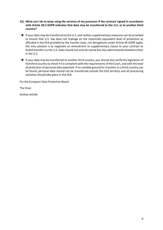 6
12) What can I do to keep using the services of my processor if the contract signed in accordance
with Article 28.3 GDPR indicates that data may be transferred to the U.S. or to another third
country?
 If your data may be transferred to the U.S. and neither supplementary measures can be provided
to ensure that U.S. law does not impinge on the essentially equivalent level of protection as
afforded in the EEA provided by the transfer tools, nor derogations under Article 49 GDPR apply,
the only solution is to negotiate an amendment or supplementary clause to your contract to
forbid transfers to the U.S. Data should not only be stored but also administered elsewhere than
in the U.S.
 If your data may be transferred to another third country, you should also verify the legislation of
that third country to check if it is compliant with the requirements of the Court, and with the level
of protection of personal data expected. If no suitable ground for transfers to a third country can
be found, personal data should not be transferred outside the EEA territory and all processing
activities should take place in the EEA.
For the European Data Protection Board
The Chair
Andrea Jelinek
 