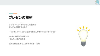 プレゼンの技術
なんで「コミュニケーション」の技術で
プレゼンの話をするの？
→プレゼンテーションは技術で解決しやすいコミュニケーション
・準備に時間がかけられる
・話したい話が出来る
技術で解決出来ることが非常に多いため
 