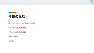 今日のお話
・「コミュニケーション」に技術って必要？
・プレゼンの技術(準備編)
・プレゼンの技術(本番編)
・会話の技術
・まとめ
 