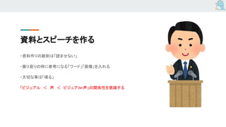 資料とスピーチを作る
・資料作りの鉄則は「読ませない」
・振り返りの時に参考になる「ワード」「画像」を入れる
・大切な事は「喋る」
「ビジュアル　＜　声　＜　ビジュアル+声」の関係性を意識する
 