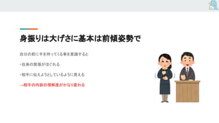 身振りは大げさに基本は前傾姿勢で
自分の前に手を持ってくる事を意識すると
・自身の緊張がほぐれる
・相手に伝えようとしているように見える
→相手の内容の理解度がかなり変わる
 