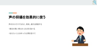 声の抑揚を効果的に使う
声の大小だけではなく、高低、速さも意識する
・都合の悪い事はさっさと切り抜ける
・伝えたいことはゆっくりと間を空けて
 