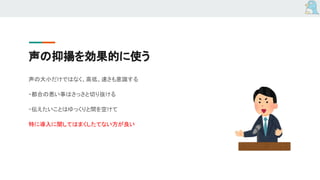 声の抑揚を効果的に使う
声の大小だけではなく、高低、速さも意識する
・都合の悪い事はさっさと切り抜ける
・伝えたいことはゆっくりと間を空けて
特に導入に関してはまくしたてない方が良い
 