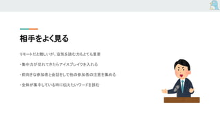相手をよく見る
リモートだと難しいが、空気を読む力もとても重要
・集中力が切れてきたらアイスブレイクを入れる
・前向きな参加者と会話をして他の参加者の注意を集める
・全体が集中している時に伝えたいワードを挟む
 