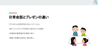 日常会話とプレゼンの違い
リアルタイムな双方向のコミュニケーション
・常にイニシアティブが自分にあるわけでは無い
・対面者の発言量が圧倒的に多い
・事前に準備が出来ない事が多い
 