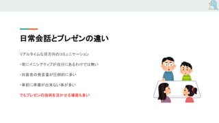 日常会話とプレゼンの違い
リアルタイムな双方向のコミュニケーション
・常にイニシアティブが自分にあるわけでは無い
・対面者の発言量が圧倒的に多い
・事前に準備が出来ない事が多い
でもプレゼンの技術を活かせる場面も多い
 