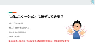 「コミュニケーション」に技術って必要？
コミュニケーションは
・他人に自分の考えを伝える
・他人の考えを理解する
ためのものです
我々は(おそらく)エスパーではないので、適切な相互理解には一定の技術が必要です
 