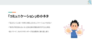「コミュニケーション」の小ネタ
・「伝えたいことを(一方的に)喋る」はコミュニケーションではない
・「相手が何を知らないか」を知る事が最初のSTEPだと心得る
・短いワード、わかりやすいポーズを効果的に繰り返し使う
 