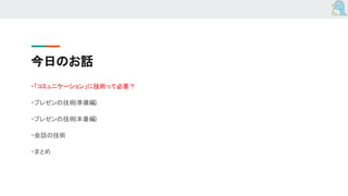 今日のお話
・「コミュニケーション」に技術って必要？
・プレゼンの技術(準備編)
・プレゼンの技術(本番編)
・会話の技術
・まとめ
 