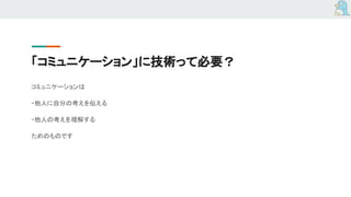 「コミュニケーション」に技術って必要？
コミュニケーションは
・他人に自分の考えを伝える
・他人の考えを理解する
ためのものです
 
