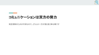 コミュニケーションは双方の努力
相互理解のための手段なので、どちらか一方が責を負う事は稀です
 