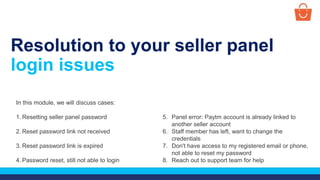 Resolution to your seller panel
login issues
In this module, we will discuss cases:
1. Resetting seller panel password
2. Reset password link not received
3. Reset password link is expired
4. Password reset, still not able to login
5. Panel error: Paytm account is already linked to
another seller account
6. Staff member has left, want to change the
credentials
7. Don't have access to my registered email or phone,
not able to reset my password
8. Reach out to support team for help
 