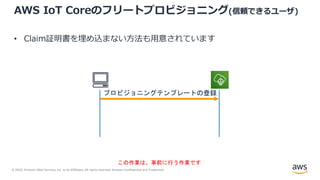 © 2020, Amazon Web Services, Inc. or its Affiliates. All rights reserved. Amazon Confidential and Trademark.
AWS IoT Coreのフリートプロビジョニング(信頼できるユーザ)
• Claim証明書を埋め込まない⽅法も⽤意されています
プロビジョニングテンプレートの登録
この作業は、事前に行う作業です
 