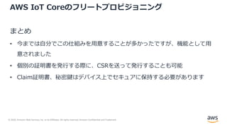 © 2020, Amazon Web Services, Inc. or its Affiliates. All rights reserved. Amazon Confidential and Trademark.
AWS IoT Coreのフリートプロビジョニング
まとめ
• 今までは⾃分でこの仕組みを⽤意することが多かったですが、機能として⽤
意されました
• 個別の証明書を発⾏する際に、CSRを送って発⾏することも可能
• Claim証明書、秘密鍵はデバイス上でセキュアに保持する必要があります
 