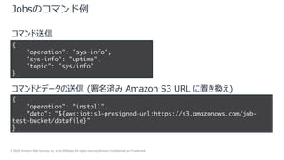 © 2020, Amazon Web Services, Inc. or its Affiliates. All rights reserved. Amazon Confidential and Trademark.
17
Jobsのコマンド例
{
"operation": "sys-info",
"sys-info": "uptime",
"topic": "sys/info"
}
{
"operation": ”install",
”data": "${aws:iot:s3-presigned-url:https://s3.amazonaws.com/job-
test-bucket/datafile}"
}
コマンド送信
コマンドとデータの送信 (署名済み Amazon S3 URL に置き換え)
 