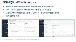 © 2020, Amazon Web Services, Inc. or its Affiliates. All rights reserved. Amazon Confidential and Trademark.
24
可視化(SiteWise Monitor)
• アセットのデータを可視化するマネージド Web アプリケーション
• ダッシュボードを作ってアセットのデータを管理、共有できる
• 任意のアセットの最新もしくはヒストリカルデータをすぐに可視化できる
• AWS SSO を利用
 