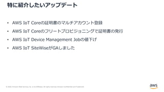 © 2020, Amazon Web Services, Inc. or its Affiliates. All rights reserved. Amazon Confidential and Trademark.
特に紹介したいアップデート
• AWS IoT Coreの証明書のマルチアカウント登録
• AWS IoT Coreのフリートプロビジョニングで証明書の発⾏
• AWS IoT Device Management Jobの値下げ
• AWS IoT SiteWiseがGAしました
 